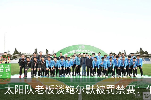 太阳队老板谈鲍尔默被罚禁赛：他也许会有所反思，但依然是一位优秀的老板